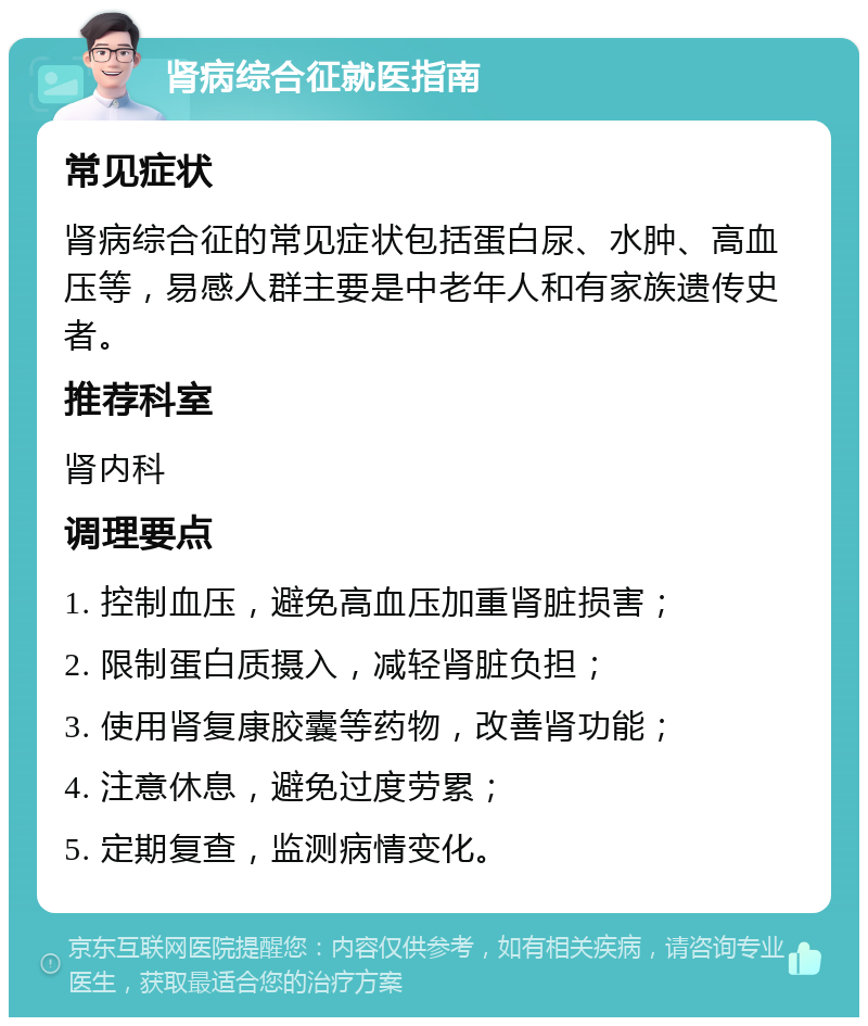 肾病综合征就医指南 常见症状 肾病综合征的常见症状包括蛋白尿、水肿、高血压等，易感人群主要是中老年人和有家族遗传史者。 推荐科室 肾内科 调理要点 1. 控制血压，避免高血压加重肾脏损害； 2. 限制蛋白质摄入，减轻肾脏负担； 3. 使用肾复康胶囊等药物，改善肾功能； 4. 注意休息，避免过度劳累； 5. 定期复查，监测病情变化。