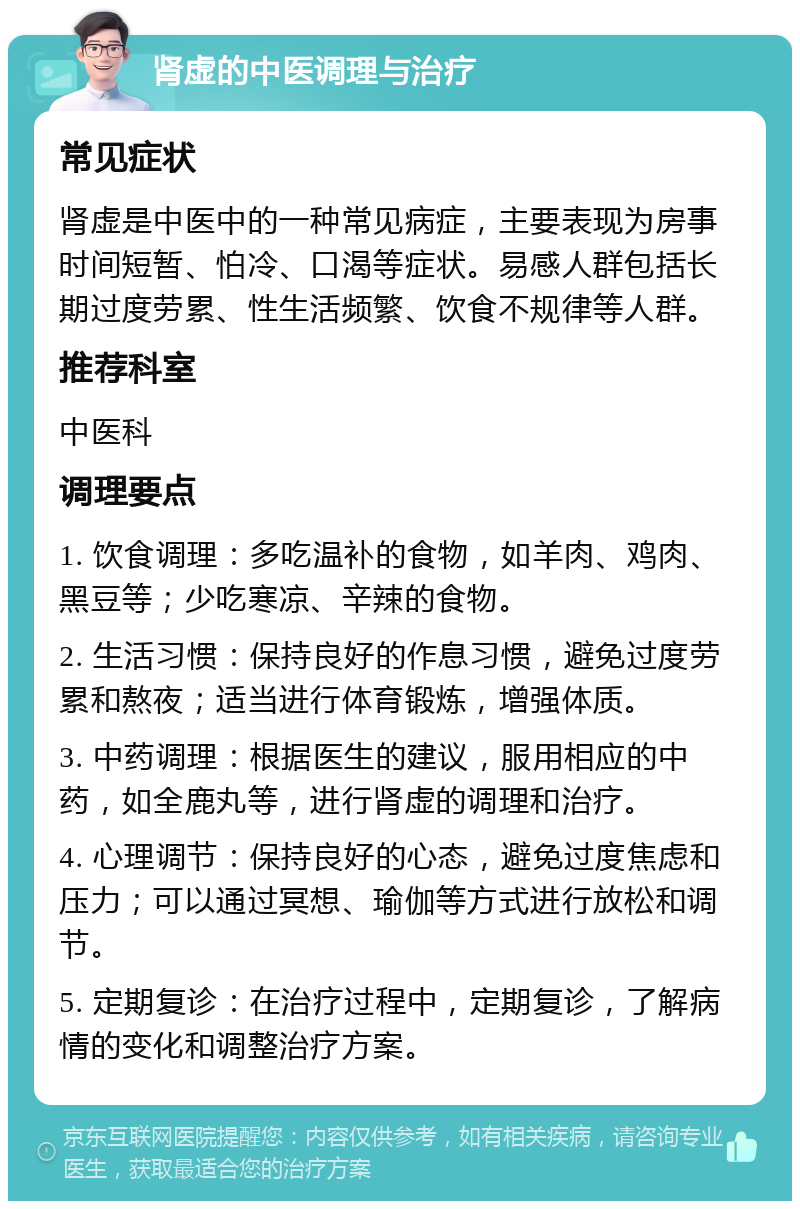 肾虚的中医调理与治疗 常见症状 肾虚是中医中的一种常见病症，主要表现为房事时间短暂、怕冷、口渴等症状。易感人群包括长期过度劳累、性生活频繁、饮食不规律等人群。 推荐科室 中医科 调理要点 1. 饮食调理：多吃温补的食物，如羊肉、鸡肉、黑豆等；少吃寒凉、辛辣的食物。 2. 生活习惯：保持良好的作息习惯，避免过度劳累和熬夜；适当进行体育锻炼，增强体质。 3. 中药调理：根据医生的建议，服用相应的中药，如全鹿丸等，进行肾虚的调理和治疗。 4. 心理调节：保持良好的心态，避免过度焦虑和压力；可以通过冥想、瑜伽等方式进行放松和调节。 5. 定期复诊：在治疗过程中，定期复诊，了解病情的变化和调整治疗方案。