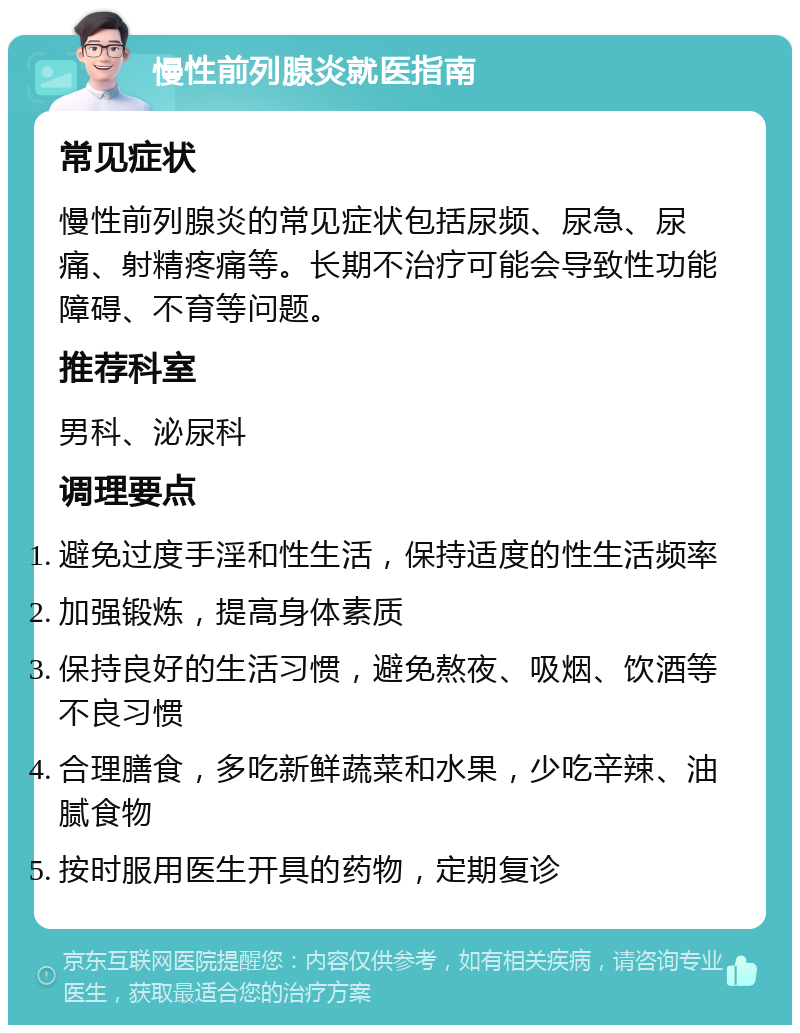 慢性前列腺炎就医指南 常见症状 慢性前列腺炎的常见症状包括尿频、尿急、尿痛、射精疼痛等。长期不治疗可能会导致性功能障碍、不育等问题。 推荐科室 男科、泌尿科 调理要点 避免过度手淫和性生活，保持适度的性生活频率 加强锻炼，提高身体素质 保持良好的生活习惯，避免熬夜、吸烟、饮酒等不良习惯 合理膳食，多吃新鲜蔬菜和水果，少吃辛辣、油腻食物 按时服用医生开具的药物，定期复诊