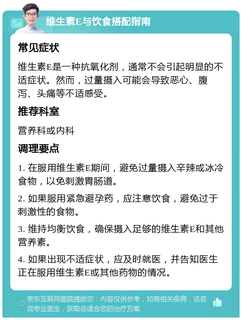 维生素E与饮食搭配指南 常见症状 维生素E是一种抗氧化剂，通常不会引起明显的不适症状。然而，过量摄入可能会导致恶心、腹泻、头痛等不适感受。 推荐科室 营养科或内科 调理要点 1. 在服用维生素E期间，避免过量摄入辛辣或冰冷食物，以免刺激胃肠道。 2. 如果服用紧急避孕药，应注意饮食，避免过于刺激性的食物。 3. 维持均衡饮食，确保摄入足够的维生素E和其他营养素。 4. 如果出现不适症状，应及时就医，并告知医生正在服用维生素E或其他药物的情况。