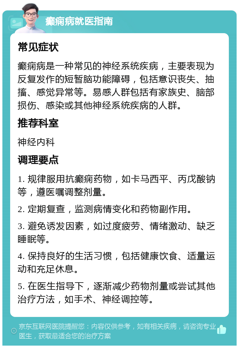 癫痫病就医指南 常见症状 癫痫病是一种常见的神经系统疾病，主要表现为反复发作的短暂脑功能障碍，包括意识丧失、抽搐、感觉异常等。易感人群包括有家族史、脑部损伤、感染或其他神经系统疾病的人群。 推荐科室 神经内科 调理要点 1. 规律服用抗癫痫药物，如卡马西平、丙戊酸钠等，遵医嘱调整剂量。 2. 定期复查，监测病情变化和药物副作用。 3. 避免诱发因素，如过度疲劳、情绪激动、缺乏睡眠等。 4. 保持良好的生活习惯，包括健康饮食、适量运动和充足休息。 5. 在医生指导下，逐渐减少药物剂量或尝试其他治疗方法，如手术、神经调控等。