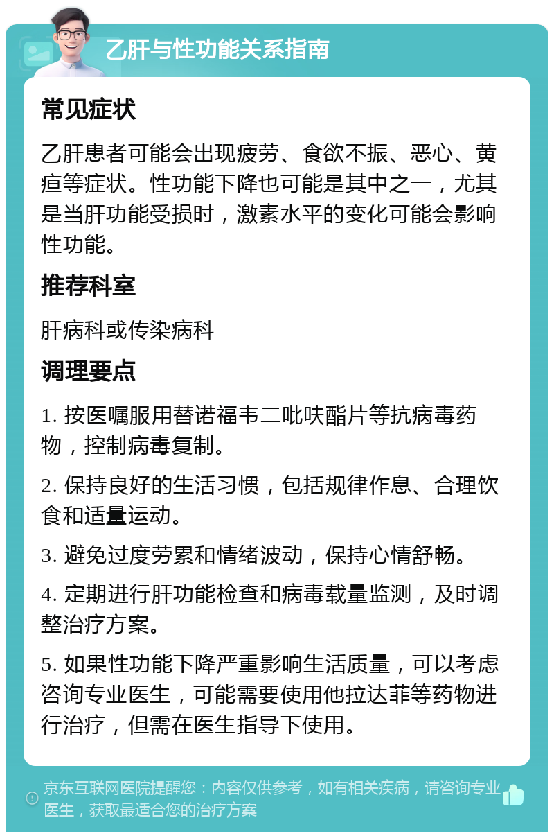 乙肝与性功能关系指南 常见症状 乙肝患者可能会出现疲劳、食欲不振、恶心、黄疸等症状。性功能下降也可能是其中之一，尤其是当肝功能受损时，激素水平的变化可能会影响性功能。 推荐科室 肝病科或传染病科 调理要点 1. 按医嘱服用替诺福韦二吡呋酯片等抗病毒药物，控制病毒复制。 2. 保持良好的生活习惯，包括规律作息、合理饮食和适量运动。 3. 避免过度劳累和情绪波动，保持心情舒畅。 4. 定期进行肝功能检查和病毒载量监测，及时调整治疗方案。 5. 如果性功能下降严重影响生活质量，可以考虑咨询专业医生，可能需要使用他拉达菲等药物进行治疗，但需在医生指导下使用。