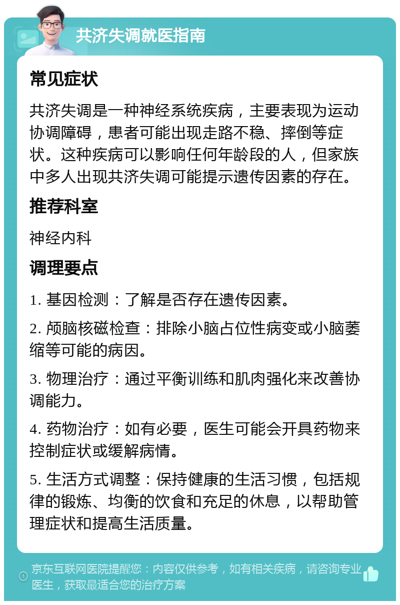 共济失调就医指南 常见症状 共济失调是一种神经系统疾病，主要表现为运动协调障碍，患者可能出现走路不稳、摔倒等症状。这种疾病可以影响任何年龄段的人，但家族中多人出现共济失调可能提示遗传因素的存在。 推荐科室 神经内科 调理要点 1. 基因检测：了解是否存在遗传因素。 2. 颅脑核磁检查：排除小脑占位性病变或小脑萎缩等可能的病因。 3. 物理治疗：通过平衡训练和肌肉强化来改善协调能力。 4. 药物治疗：如有必要，医生可能会开具药物来控制症状或缓解病情。 5. 生活方式调整：保持健康的生活习惯，包括规律的锻炼、均衡的饮食和充足的休息，以帮助管理症状和提高生活质量。