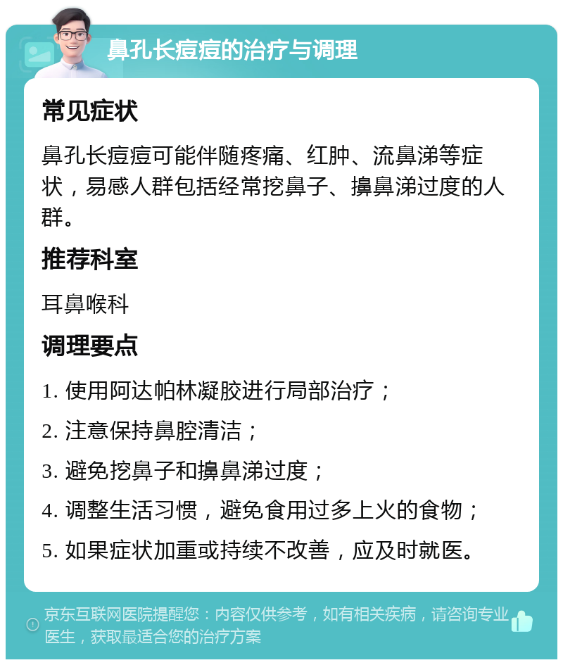 鼻孔长痘痘的治疗与调理 常见症状 鼻孔长痘痘可能伴随疼痛、红肿、流鼻涕等症状，易感人群包括经常挖鼻子、擤鼻涕过度的人群。 推荐科室 耳鼻喉科 调理要点 1. 使用阿达帕林凝胶进行局部治疗； 2. 注意保持鼻腔清洁； 3. 避免挖鼻子和擤鼻涕过度； 4. 调整生活习惯，避免食用过多上火的食物； 5. 如果症状加重或持续不改善，应及时就医。