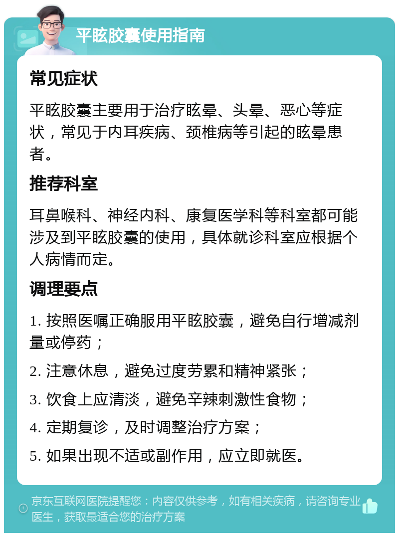 平眩胶囊使用指南 常见症状 平眩胶囊主要用于治疗眩晕、头晕、恶心等症状，常见于内耳疾病、颈椎病等引起的眩晕患者。 推荐科室 耳鼻喉科、神经内科、康复医学科等科室都可能涉及到平眩胶囊的使用，具体就诊科室应根据个人病情而定。 调理要点 1. 按照医嘱正确服用平眩胶囊，避免自行增减剂量或停药； 2. 注意休息，避免过度劳累和精神紧张； 3. 饮食上应清淡，避免辛辣刺激性食物； 4. 定期复诊，及时调整治疗方案； 5. 如果出现不适或副作用，应立即就医。