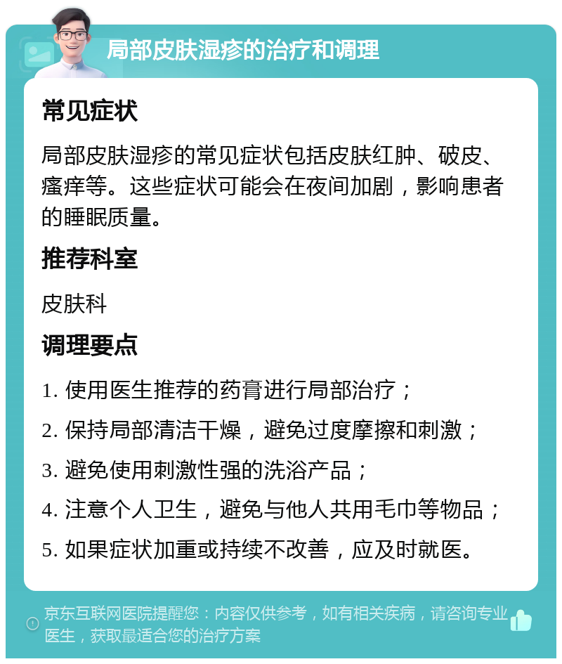 局部皮肤湿疹的治疗和调理 常见症状 局部皮肤湿疹的常见症状包括皮肤红肿、破皮、瘙痒等。这些症状可能会在夜间加剧，影响患者的睡眠质量。 推荐科室 皮肤科 调理要点 1. 使用医生推荐的药膏进行局部治疗； 2. 保持局部清洁干燥，避免过度摩擦和刺激； 3. 避免使用刺激性强的洗浴产品； 4. 注意个人卫生，避免与他人共用毛巾等物品； 5. 如果症状加重或持续不改善，应及时就医。