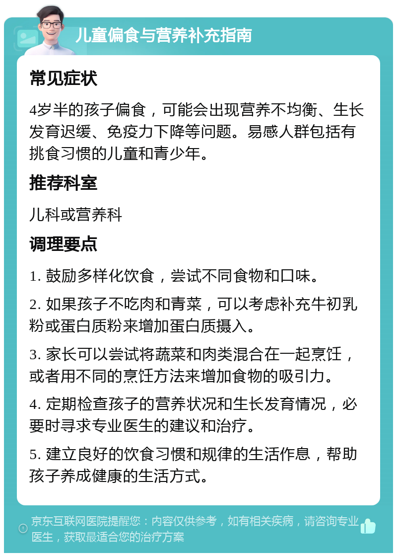 儿童偏食与营养补充指南 常见症状 4岁半的孩子偏食，可能会出现营养不均衡、生长发育迟缓、免疫力下降等问题。易感人群包括有挑食习惯的儿童和青少年。 推荐科室 儿科或营养科 调理要点 1. 鼓励多样化饮食，尝试不同食物和口味。 2. 如果孩子不吃肉和青菜，可以考虑补充牛初乳粉或蛋白质粉来增加蛋白质摄入。 3. 家长可以尝试将蔬菜和肉类混合在一起烹饪，或者用不同的烹饪方法来增加食物的吸引力。 4. 定期检查孩子的营养状况和生长发育情况，必要时寻求专业医生的建议和治疗。 5. 建立良好的饮食习惯和规律的生活作息，帮助孩子养成健康的生活方式。