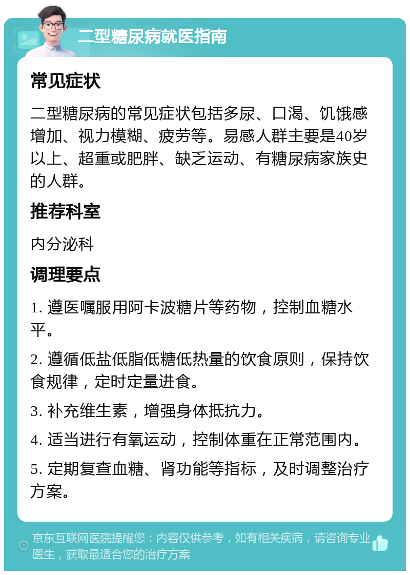 二型糖尿病就医指南 常见症状 二型糖尿病的常见症状包括多尿、口渴、饥饿感增加、视力模糊、疲劳等。易感人群主要是40岁以上、超重或肥胖、缺乏运动、有糖尿病家族史的人群。 推荐科室 内分泌科 调理要点 1. 遵医嘱服用阿卡波糖片等药物，控制血糖水平。 2. 遵循低盐低脂低糖低热量的饮食原则，保持饮食规律，定时定量进食。 3. 补充维生素，增强身体抵抗力。 4. 适当进行有氧运动，控制体重在正常范围内。 5. 定期复查血糖、肾功能等指标，及时调整治疗方案。