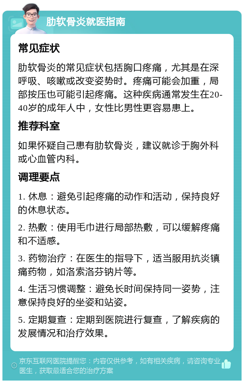 肋软骨炎就医指南 常见症状 肋软骨炎的常见症状包括胸口疼痛，尤其是在深呼吸、咳嗽或改变姿势时。疼痛可能会加重，局部按压也可能引起疼痛。这种疾病通常发生在20-40岁的成年人中，女性比男性更容易患上。 推荐科室 如果怀疑自己患有肋软骨炎，建议就诊于胸外科或心血管内科。 调理要点 1. 休息：避免引起疼痛的动作和活动，保持良好的休息状态。 2. 热敷：使用毛巾进行局部热敷，可以缓解疼痛和不适感。 3. 药物治疗：在医生的指导下，适当服用抗炎镇痛药物，如洛索洛芬钠片等。 4. 生活习惯调整：避免长时间保持同一姿势，注意保持良好的坐姿和站姿。 5. 定期复查：定期到医院进行复查，了解疾病的发展情况和治疗效果。