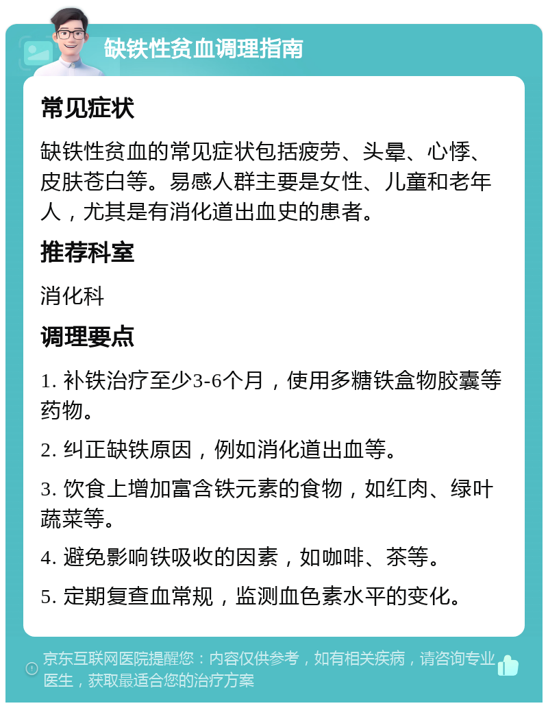 缺铁性贫血调理指南 常见症状 缺铁性贫血的常见症状包括疲劳、头晕、心悸、皮肤苍白等。易感人群主要是女性、儿童和老年人，尤其是有消化道出血史的患者。 推荐科室 消化科 调理要点 1. 补铁治疗至少3-6个月，使用多糖铁盒物胶囊等药物。 2. 纠正缺铁原因，例如消化道出血等。 3. 饮食上增加富含铁元素的食物，如红肉、绿叶蔬菜等。 4. 避免影响铁吸收的因素，如咖啡、茶等。 5. 定期复查血常规，监测血色素水平的变化。