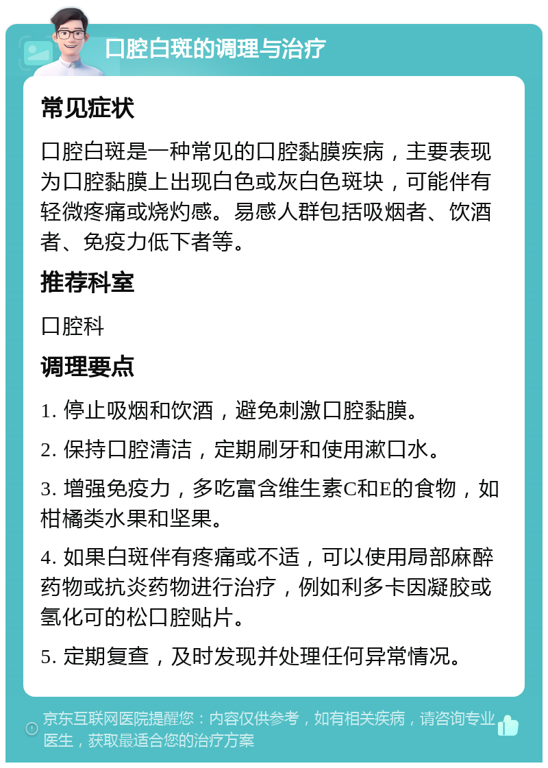 口腔白斑的调理与治疗 常见症状 口腔白斑是一种常见的口腔黏膜疾病，主要表现为口腔黏膜上出现白色或灰白色斑块，可能伴有轻微疼痛或烧灼感。易感人群包括吸烟者、饮酒者、免疫力低下者等。 推荐科室 口腔科 调理要点 1. 停止吸烟和饮酒，避免刺激口腔黏膜。 2. 保持口腔清洁，定期刷牙和使用漱口水。 3. 增强免疫力，多吃富含维生素C和E的食物，如柑橘类水果和坚果。 4. 如果白斑伴有疼痛或不适，可以使用局部麻醉药物或抗炎药物进行治疗，例如利多卡因凝胶或氢化可的松口腔贴片。 5. 定期复查，及时发现并处理任何异常情况。