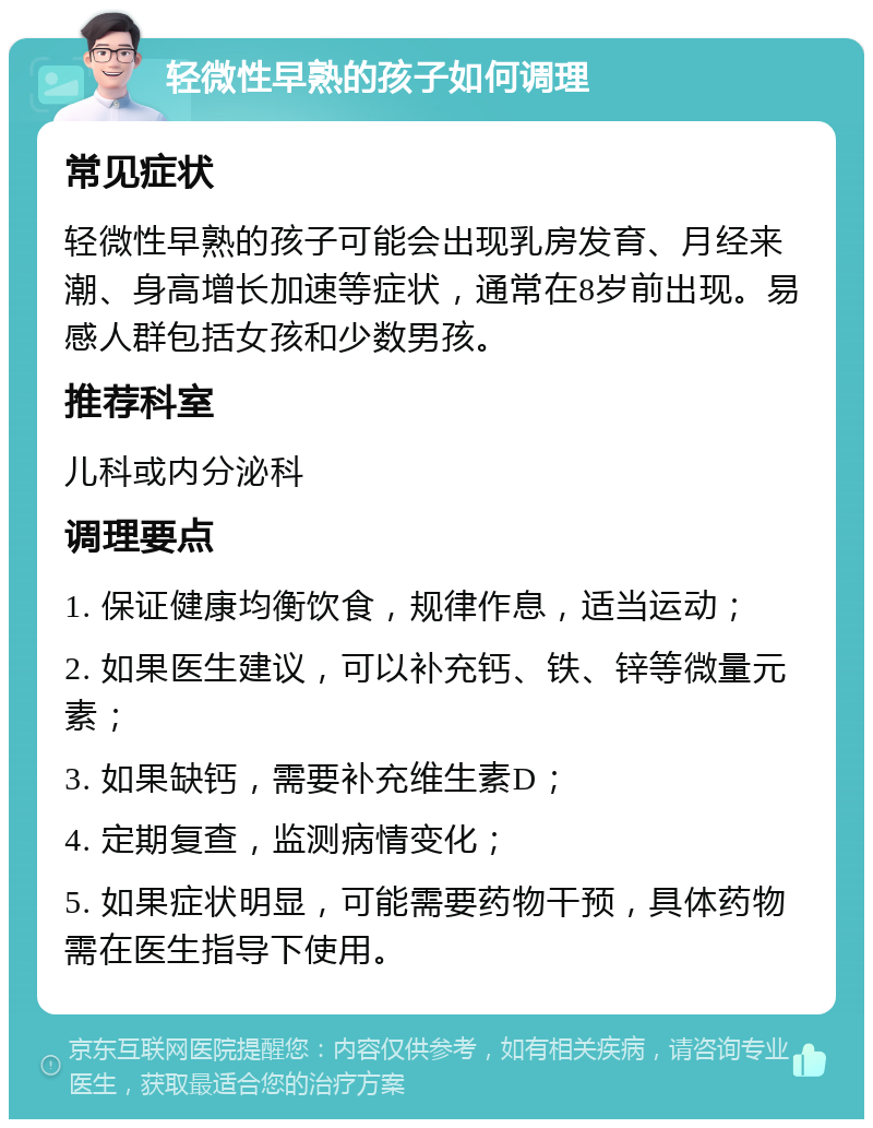 轻微性早熟的孩子如何调理 常见症状 轻微性早熟的孩子可能会出现乳房发育、月经来潮、身高增长加速等症状，通常在8岁前出现。易感人群包括女孩和少数男孩。 推荐科室 儿科或内分泌科 调理要点 1. 保证健康均衡饮食，规律作息，适当运动； 2. 如果医生建议，可以补充钙、铁、锌等微量元素； 3. 如果缺钙，需要补充维生素D； 4. 定期复查，监测病情变化； 5. 如果症状明显，可能需要药物干预，具体药物需在医生指导下使用。