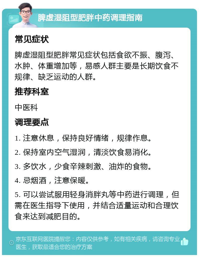 脾虚湿阻型肥胖中药调理指南 常见症状 脾虚湿阻型肥胖常见症状包括食欲不振、腹泻、水肿、体重增加等，易感人群主要是长期饮食不规律、缺乏运动的人群。 推荐科室 中医科 调理要点 1. 注意休息，保持良好情绪，规律作息。 2. 保持室内空气湿润，清淡饮食易消化。 3. 多饮水，少食辛辣刺激、油炸的食物。 4. 忌烟酒，注意保暖。 5. 可以尝试服用轻身消胖丸等中药进行调理，但需在医生指导下使用，并结合适量运动和合理饮食来达到减肥目的。