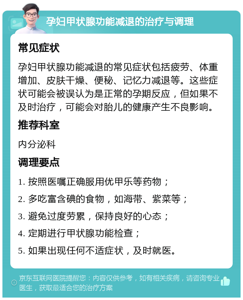 孕妇甲状腺功能减退的治疗与调理 常见症状 孕妇甲状腺功能减退的常见症状包括疲劳、体重增加、皮肤干燥、便秘、记忆力减退等。这些症状可能会被误认为是正常的孕期反应，但如果不及时治疗，可能会对胎儿的健康产生不良影响。 推荐科室 内分泌科 调理要点 1. 按照医嘱正确服用优甲乐等药物； 2. 多吃富含碘的食物，如海带、紫菜等； 3. 避免过度劳累，保持良好的心态； 4. 定期进行甲状腺功能检查； 5. 如果出现任何不适症状，及时就医。