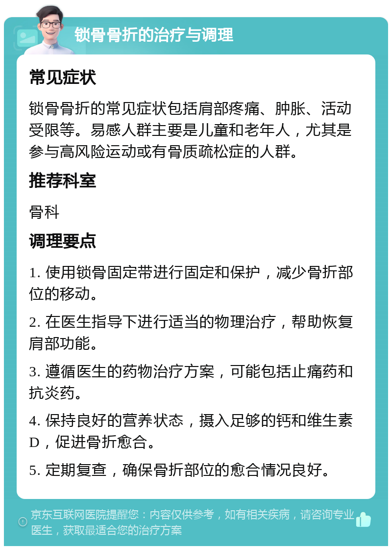 锁骨骨折的治疗与调理 常见症状 锁骨骨折的常见症状包括肩部疼痛、肿胀、活动受限等。易感人群主要是儿童和老年人，尤其是参与高风险运动或有骨质疏松症的人群。 推荐科室 骨科 调理要点 1. 使用锁骨固定带进行固定和保护，减少骨折部位的移动。 2. 在医生指导下进行适当的物理治疗，帮助恢复肩部功能。 3. 遵循医生的药物治疗方案，可能包括止痛药和抗炎药。 4. 保持良好的营养状态，摄入足够的钙和维生素D，促进骨折愈合。 5. 定期复查，确保骨折部位的愈合情况良好。