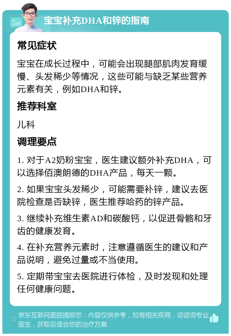 宝宝补充DHA和锌的指南 常见症状 宝宝在成长过程中，可能会出现腿部肌肉发育缓慢、头发稀少等情况，这些可能与缺乏某些营养元素有关，例如DHA和锌。 推荐科室 儿科 调理要点 1. 对于A2奶粉宝宝，医生建议额外补充DHA，可以选择佰澳朗德的DHA产品，每天一颗。 2. 如果宝宝头发稀少，可能需要补锌，建议去医院检查是否缺锌，医生推荐哈药的锌产品。 3. 继续补充维生素AD和碳酸钙，以促进骨骼和牙齿的健康发育。 4. 在补充营养元素时，注意遵循医生的建议和产品说明，避免过量或不当使用。 5. 定期带宝宝去医院进行体检，及时发现和处理任何健康问题。