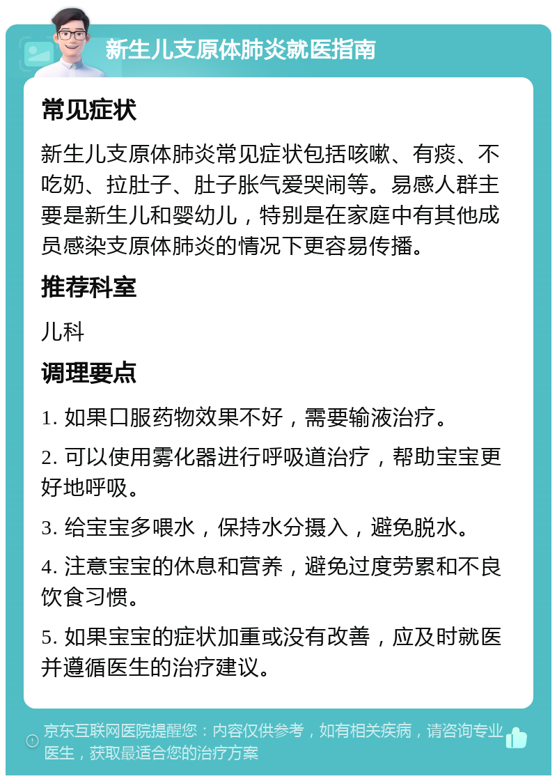 新生儿支原体肺炎就医指南 常见症状 新生儿支原体肺炎常见症状包括咳嗽、有痰、不吃奶、拉肚子、肚子胀气爱哭闹等。易感人群主要是新生儿和婴幼儿，特别是在家庭中有其他成员感染支原体肺炎的情况下更容易传播。 推荐科室 儿科 调理要点 1. 如果口服药物效果不好，需要输液治疗。 2. 可以使用雾化器进行呼吸道治疗，帮助宝宝更好地呼吸。 3. 给宝宝多喂水，保持水分摄入，避免脱水。 4. 注意宝宝的休息和营养，避免过度劳累和不良饮食习惯。 5. 如果宝宝的症状加重或没有改善，应及时就医并遵循医生的治疗建议。