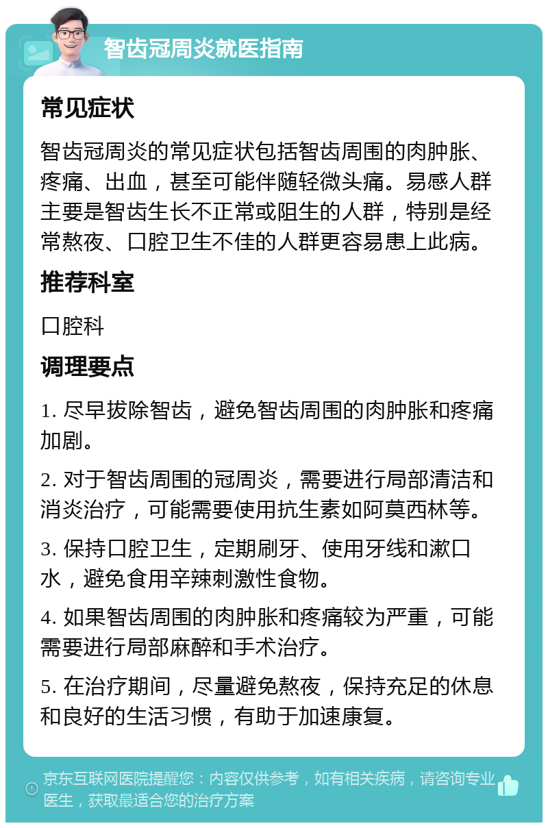 智齿冠周炎就医指南 常见症状 智齿冠周炎的常见症状包括智齿周围的肉肿胀、疼痛、出血，甚至可能伴随轻微头痛。易感人群主要是智齿生长不正常或阻生的人群，特别是经常熬夜、口腔卫生不佳的人群更容易患上此病。 推荐科室 口腔科 调理要点 1. 尽早拔除智齿，避免智齿周围的肉肿胀和疼痛加剧。 2. 对于智齿周围的冠周炎，需要进行局部清洁和消炎治疗，可能需要使用抗生素如阿莫西林等。 3. 保持口腔卫生，定期刷牙、使用牙线和漱口水，避免食用辛辣刺激性食物。 4. 如果智齿周围的肉肿胀和疼痛较为严重，可能需要进行局部麻醉和手术治疗。 5. 在治疗期间，尽量避免熬夜，保持充足的休息和良好的生活习惯，有助于加速康复。