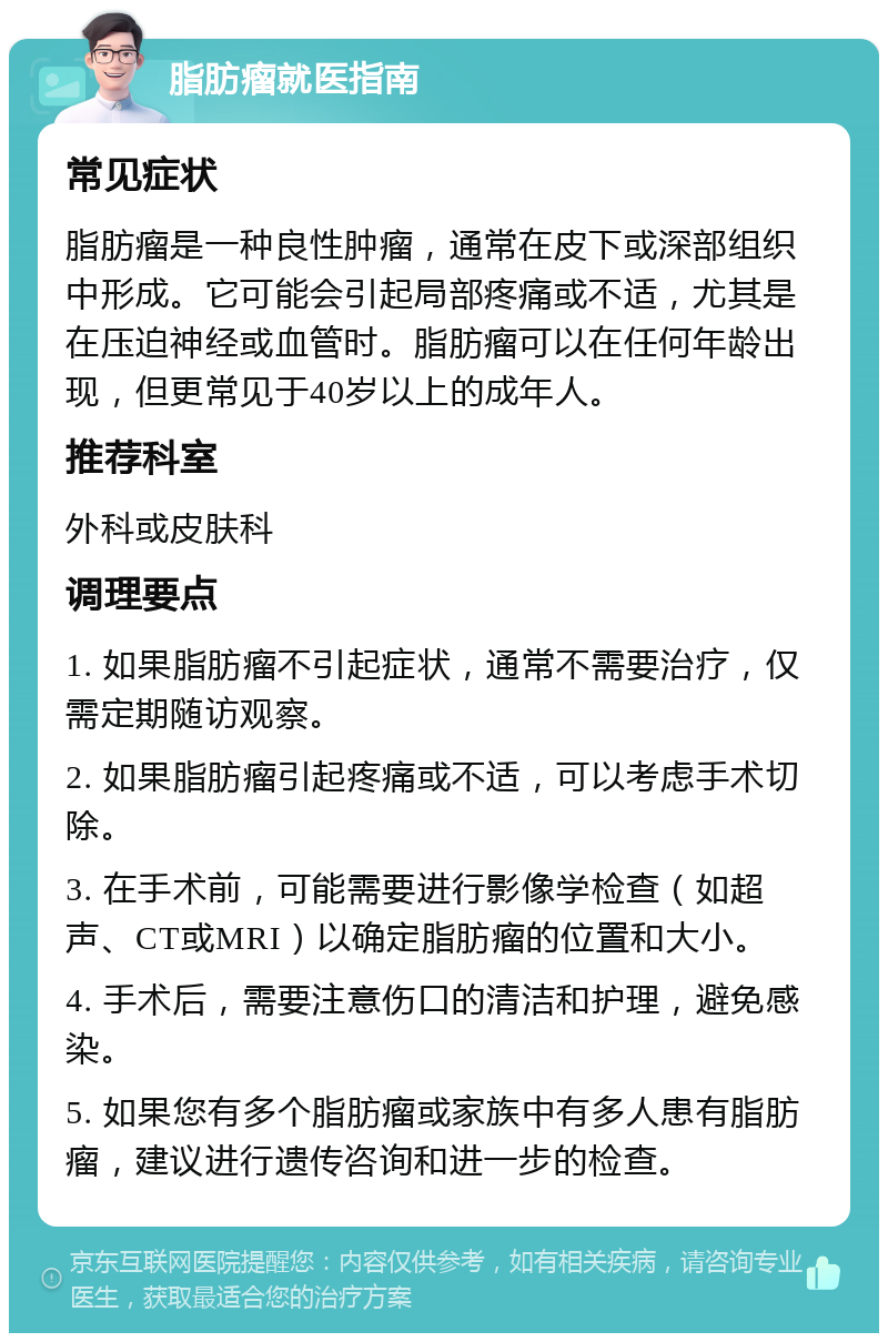 脂肪瘤就医指南 常见症状 脂肪瘤是一种良性肿瘤，通常在皮下或深部组织中形成。它可能会引起局部疼痛或不适，尤其是在压迫神经或血管时。脂肪瘤可以在任何年龄出现，但更常见于40岁以上的成年人。 推荐科室 外科或皮肤科 调理要点 1. 如果脂肪瘤不引起症状，通常不需要治疗，仅需定期随访观察。 2. 如果脂肪瘤引起疼痛或不适，可以考虑手术切除。 3. 在手术前，可能需要进行影像学检查（如超声、CT或MRI）以确定脂肪瘤的位置和大小。 4. 手术后，需要注意伤口的清洁和护理，避免感染。 5. 如果您有多个脂肪瘤或家族中有多人患有脂肪瘤，建议进行遗传咨询和进一步的检查。