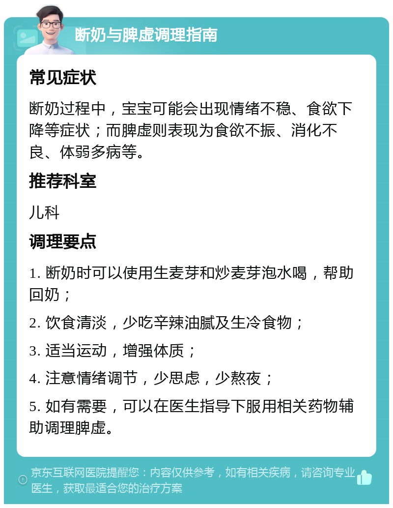 断奶与脾虚调理指南 常见症状 断奶过程中，宝宝可能会出现情绪不稳、食欲下降等症状；而脾虚则表现为食欲不振、消化不良、体弱多病等。 推荐科室 儿科 调理要点 1. 断奶时可以使用生麦芽和炒麦芽泡水喝，帮助回奶； 2. 饮食清淡，少吃辛辣油腻及生冷食物； 3. 适当运动，增强体质； 4. 注意情绪调节，少思虑，少熬夜； 5. 如有需要，可以在医生指导下服用相关药物辅助调理脾虚。