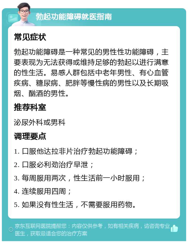 勃起功能障碍就医指南 常见症状 勃起功能障碍是一种常见的男性性功能障碍，主要表现为无法获得或维持足够的勃起以进行满意的性生活。易感人群包括中老年男性、有心血管疾病、糖尿病、肥胖等慢性病的男性以及长期吸烟、酗酒的男性。 推荐科室 泌尿外科或男科 调理要点 1. 口服他达拉非片治疗勃起功能障碍； 2. 口服必利劲治疗早泄； 3. 每周服用两次，性生活前一小时服用； 4. 连续服用四周； 5. 如果没有性生活，不需要服用药物。