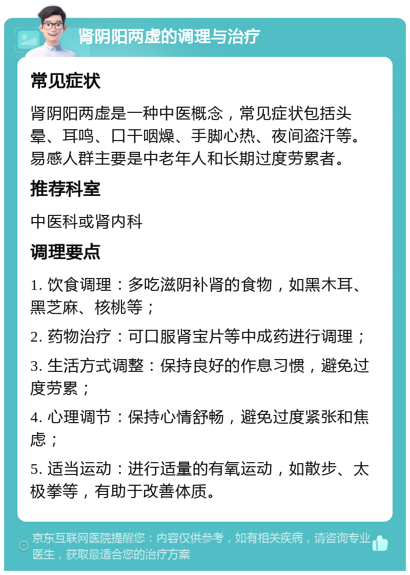 肾阴阳两虚的调理与治疗 常见症状 肾阴阳两虚是一种中医概念，常见症状包括头晕、耳鸣、口干咽燥、手脚心热、夜间盗汗等。易感人群主要是中老年人和长期过度劳累者。 推荐科室 中医科或肾内科 调理要点 1. 饮食调理：多吃滋阴补肾的食物，如黑木耳、黑芝麻、核桃等； 2. 药物治疗：可口服肾宝片等中成药进行调理； 3. 生活方式调整：保持良好的作息习惯，避免过度劳累； 4. 心理调节：保持心情舒畅，避免过度紧张和焦虑； 5. 适当运动：进行适量的有氧运动，如散步、太极拳等，有助于改善体质。