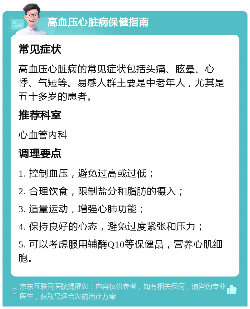 高血压心脏病保健指南 常见症状 高血压心脏病的常见症状包括头痛、眩晕、心悸、气短等。易感人群主要是中老年人，尤其是五十多岁的患者。 推荐科室 心血管内科 调理要点 1. 控制血压，避免过高或过低； 2. 合理饮食，限制盐分和脂肪的摄入； 3. 适量运动，增强心肺功能； 4. 保持良好的心态，避免过度紧张和压力； 5. 可以考虑服用辅酶Q10等保健品，营养心肌细胞。