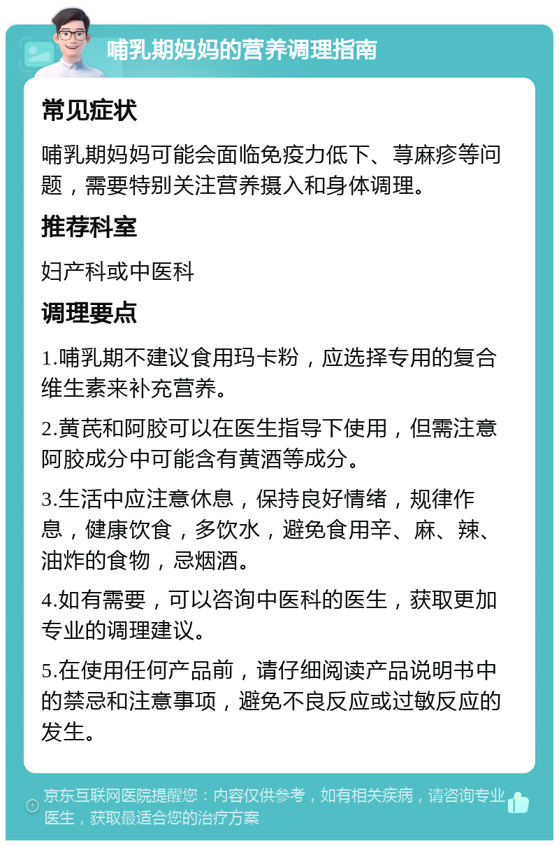 哺乳期妈妈的营养调理指南 常见症状 哺乳期妈妈可能会面临免疫力低下、荨麻疹等问题，需要特别关注营养摄入和身体调理。 推荐科室 妇产科或中医科 调理要点 1.哺乳期不建议食用玛卡粉，应选择专用的复合维生素来补充营养。 2.黄芪和阿胶可以在医生指导下使用，但需注意阿胶成分中可能含有黄酒等成分。 3.生活中应注意休息，保持良好情绪，规律作息，健康饮食，多饮水，避免食用辛、麻、辣、油炸的食物，忌烟酒。 4.如有需要，可以咨询中医科的医生，获取更加专业的调理建议。 5.在使用任何产品前，请仔细阅读产品说明书中的禁忌和注意事项，避免不良反应或过敏反应的发生。