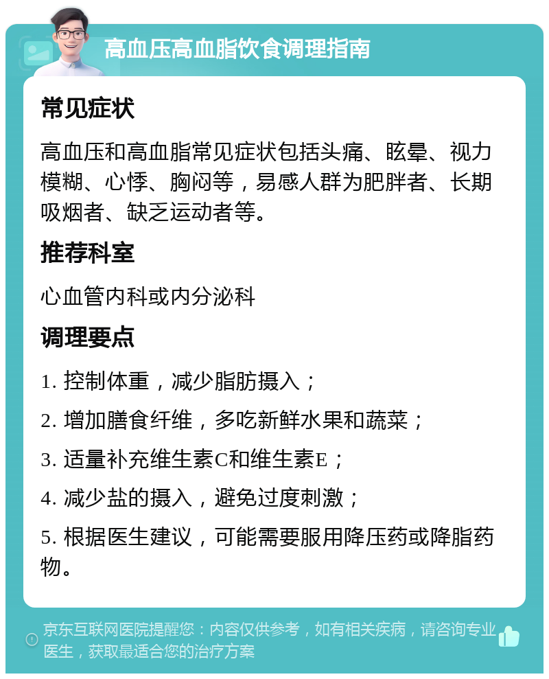 高血压高血脂饮食调理指南 常见症状 高血压和高血脂常见症状包括头痛、眩晕、视力模糊、心悸、胸闷等，易感人群为肥胖者、长期吸烟者、缺乏运动者等。 推荐科室 心血管内科或内分泌科 调理要点 1. 控制体重，减少脂肪摄入； 2. 增加膳食纤维，多吃新鲜水果和蔬菜； 3. 适量补充维生素C和维生素E； 4. 减少盐的摄入，避免过度刺激； 5. 根据医生建议，可能需要服用降压药或降脂药物。