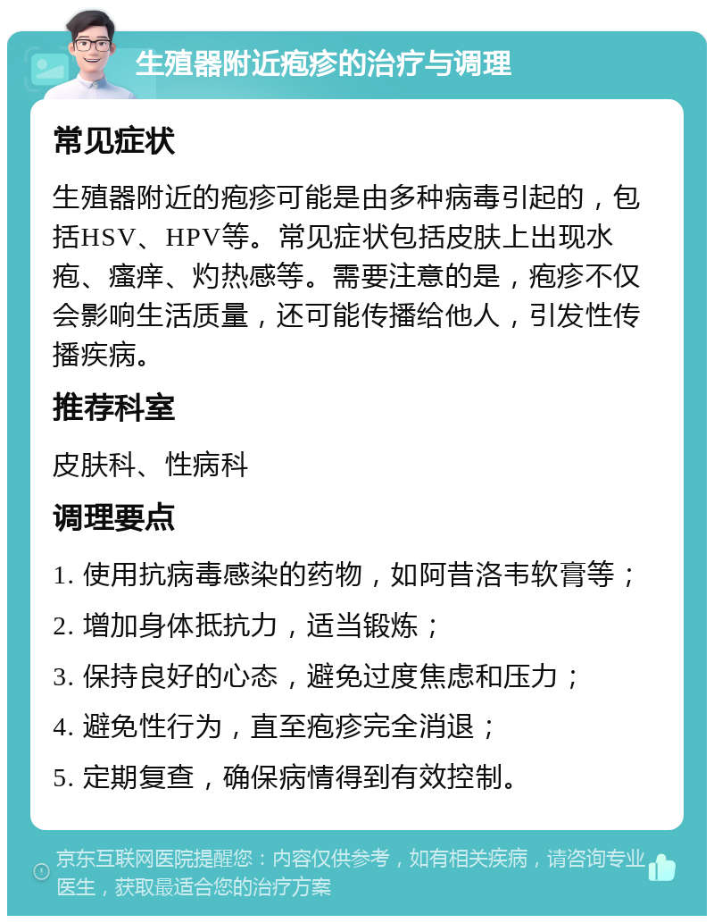 生殖器附近疱疹的治疗与调理 常见症状 生殖器附近的疱疹可能是由多种病毒引起的，包括HSV、HPV等。常见症状包括皮肤上出现水疱、瘙痒、灼热感等。需要注意的是，疱疹不仅会影响生活质量，还可能传播给他人，引发性传播疾病。 推荐科室 皮肤科、性病科 调理要点 1. 使用抗病毒感染的药物，如阿昔洛韦软膏等； 2. 增加身体抵抗力，适当锻炼； 3. 保持良好的心态，避免过度焦虑和压力； 4. 避免性行为，直至疱疹完全消退； 5. 定期复查，确保病情得到有效控制。