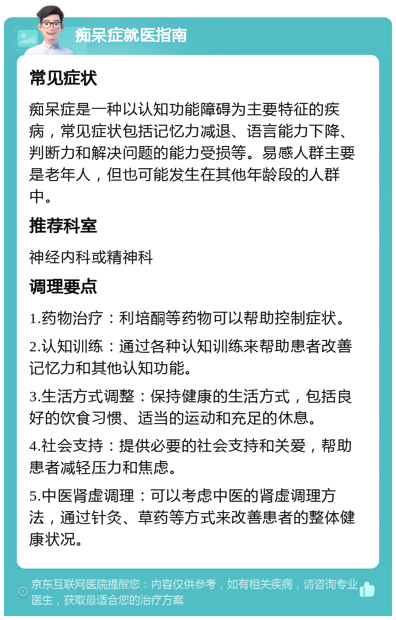 痴呆症就医指南 常见症状 痴呆症是一种以认知功能障碍为主要特征的疾病，常见症状包括记忆力减退、语言能力下降、判断力和解决问题的能力受损等。易感人群主要是老年人，但也可能发生在其他年龄段的人群中。 推荐科室 神经内科或精神科 调理要点 1.药物治疗：利培酮等药物可以帮助控制症状。 2.认知训练：通过各种认知训练来帮助患者改善记忆力和其他认知功能。 3.生活方式调整：保持健康的生活方式，包括良好的饮食习惯、适当的运动和充足的休息。 4.社会支持：提供必要的社会支持和关爱，帮助患者减轻压力和焦虑。 5.中医肾虚调理：可以考虑中医的肾虚调理方法，通过针灸、草药等方式来改善患者的整体健康状况。