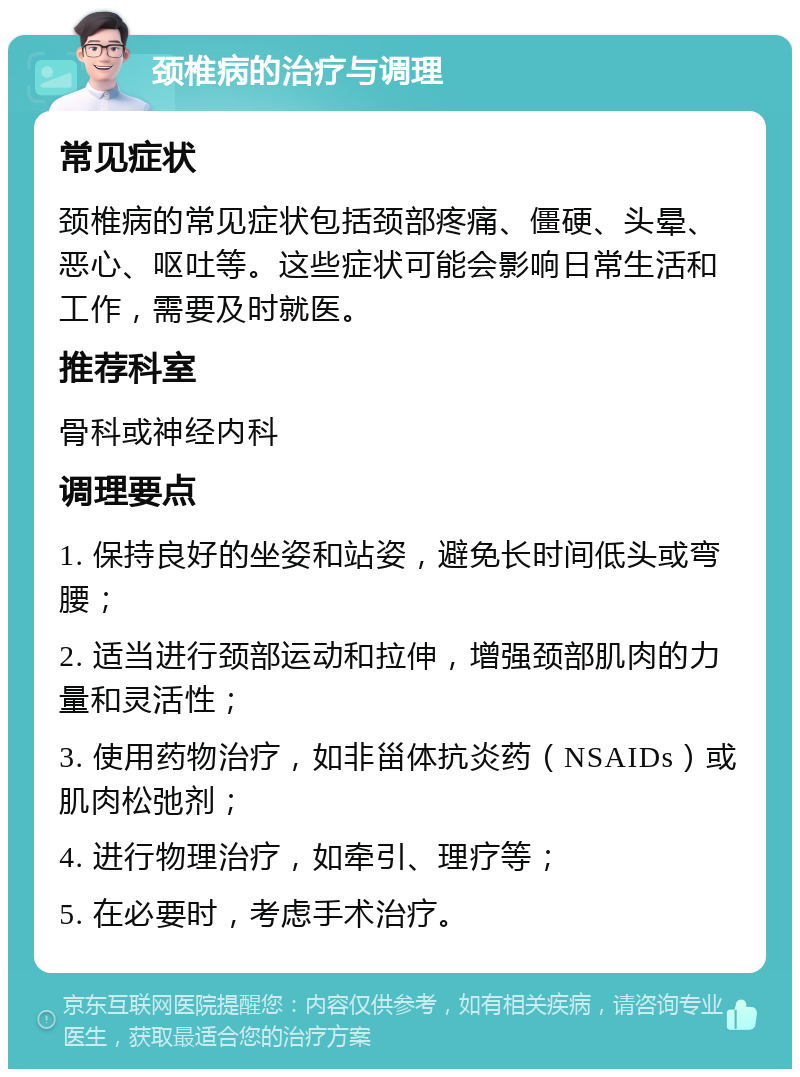 颈椎病的治疗与调理 常见症状 颈椎病的常见症状包括颈部疼痛、僵硬、头晕、恶心、呕吐等。这些症状可能会影响日常生活和工作，需要及时就医。 推荐科室 骨科或神经内科 调理要点 1. 保持良好的坐姿和站姿，避免长时间低头或弯腰； 2. 适当进行颈部运动和拉伸，增强颈部肌肉的力量和灵活性； 3. 使用药物治疗，如非甾体抗炎药（NSAIDs）或肌肉松弛剂； 4. 进行物理治疗，如牵引、理疗等； 5. 在必要时，考虑手术治疗。