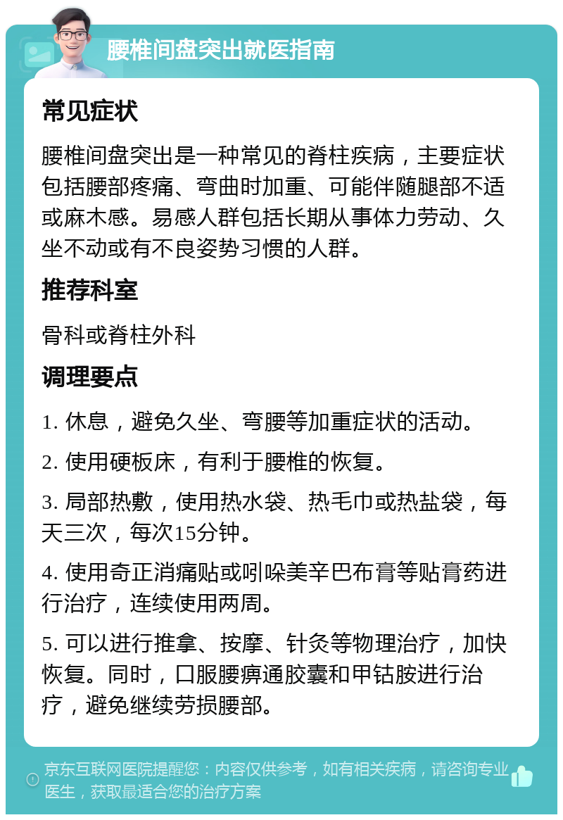 腰椎间盘突出就医指南 常见症状 腰椎间盘突出是一种常见的脊柱疾病，主要症状包括腰部疼痛、弯曲时加重、可能伴随腿部不适或麻木感。易感人群包括长期从事体力劳动、久坐不动或有不良姿势习惯的人群。 推荐科室 骨科或脊柱外科 调理要点 1. 休息，避免久坐、弯腰等加重症状的活动。 2. 使用硬板床，有利于腰椎的恢复。 3. 局部热敷，使用热水袋、热毛巾或热盐袋，每天三次，每次15分钟。 4. 使用奇正消痛贴或吲哚美辛巴布膏等贴膏药进行治疗，连续使用两周。 5. 可以进行推拿、按摩、针灸等物理治疗，加快恢复。同时，口服腰痹通胶囊和甲钴胺进行治疗，避免继续劳损腰部。