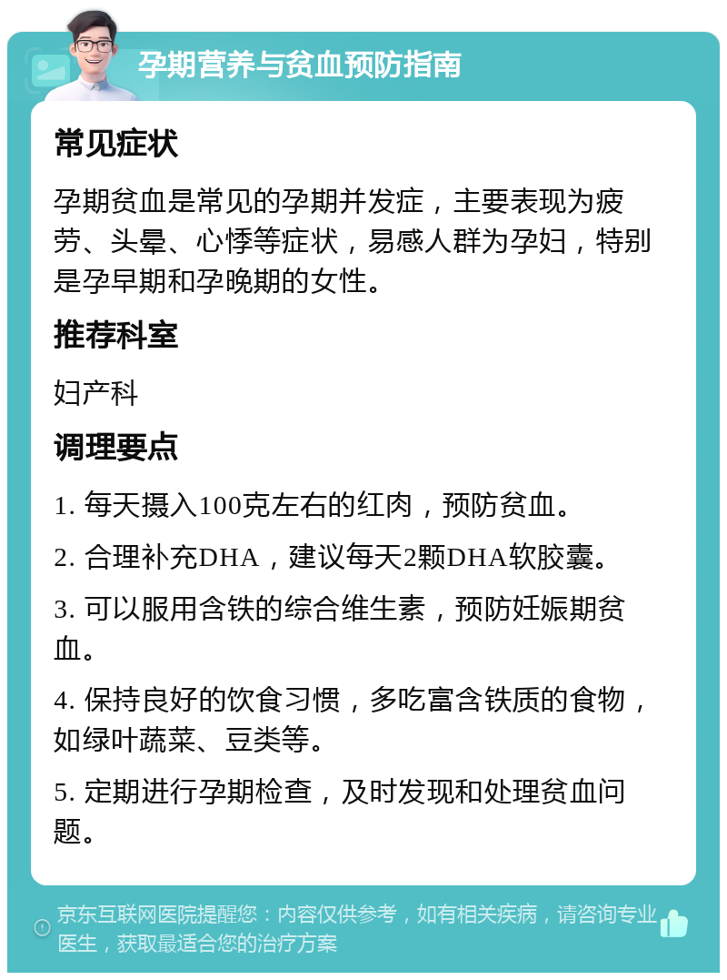 孕期营养与贫血预防指南 常见症状 孕期贫血是常见的孕期并发症，主要表现为疲劳、头晕、心悸等症状，易感人群为孕妇，特别是孕早期和孕晚期的女性。 推荐科室 妇产科 调理要点 1. 每天摄入100克左右的红肉，预防贫血。 2. 合理补充DHA，建议每天2颗DHA软胶囊。 3. 可以服用含铁的综合维生素，预防妊娠期贫血。 4. 保持良好的饮食习惯，多吃富含铁质的食物，如绿叶蔬菜、豆类等。 5. 定期进行孕期检查，及时发现和处理贫血问题。