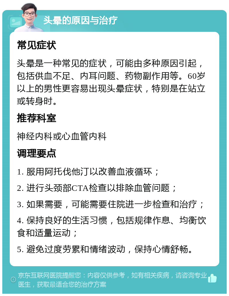 头晕的原因与治疗 常见症状 头晕是一种常见的症状，可能由多种原因引起，包括供血不足、内耳问题、药物副作用等。60岁以上的男性更容易出现头晕症状，特别是在站立或转身时。 推荐科室 神经内科或心血管内科 调理要点 1. 服用阿托伐他汀以改善血液循环； 2. 进行头颈部CTA检查以排除血管问题； 3. 如果需要，可能需要住院进一步检查和治疗； 4. 保持良好的生活习惯，包括规律作息、均衡饮食和适量运动； 5. 避免过度劳累和情绪波动，保持心情舒畅。