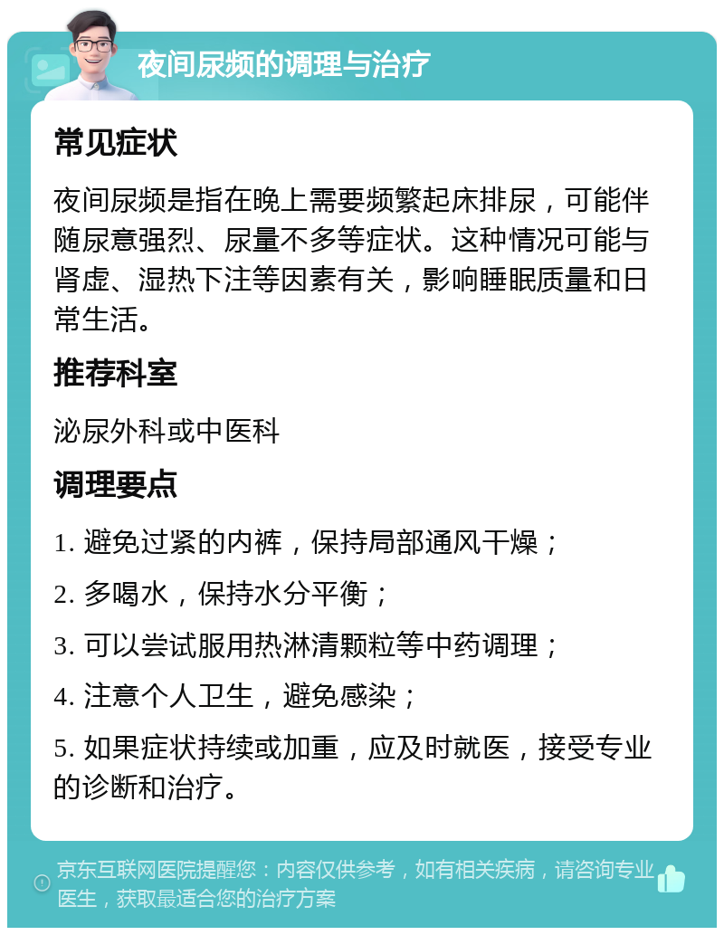 夜间尿频的调理与治疗 常见症状 夜间尿频是指在晚上需要频繁起床排尿，可能伴随尿意强烈、尿量不多等症状。这种情况可能与肾虚、湿热下注等因素有关，影响睡眠质量和日常生活。 推荐科室 泌尿外科或中医科 调理要点 1. 避免过紧的内裤，保持局部通风干燥； 2. 多喝水，保持水分平衡； 3. 可以尝试服用热淋清颗粒等中药调理； 4. 注意个人卫生，避免感染； 5. 如果症状持续或加重，应及时就医，接受专业的诊断和治疗。