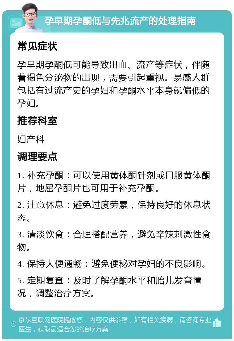 孕早期孕酮低与先兆流产的处理指南 常见症状 孕早期孕酮低可能导致出血、流产等症状，伴随着褐色分泌物的出现，需要引起重视。易感人群包括有过流产史的孕妇和孕酮水平本身就偏低的孕妇。 推荐科室 妇产科 调理要点 1. 补充孕酮：可以使用黄体酮针剂或口服黄体酮片，地屈孕酮片也可用于补充孕酮。 2. 注意休息：避免过度劳累，保持良好的休息状态。 3. 清淡饮食：合理搭配营养，避免辛辣刺激性食物。 4. 保持大便通畅：避免便秘对孕妇的不良影响。 5. 定期复查：及时了解孕酮水平和胎儿发育情况，调整治疗方案。