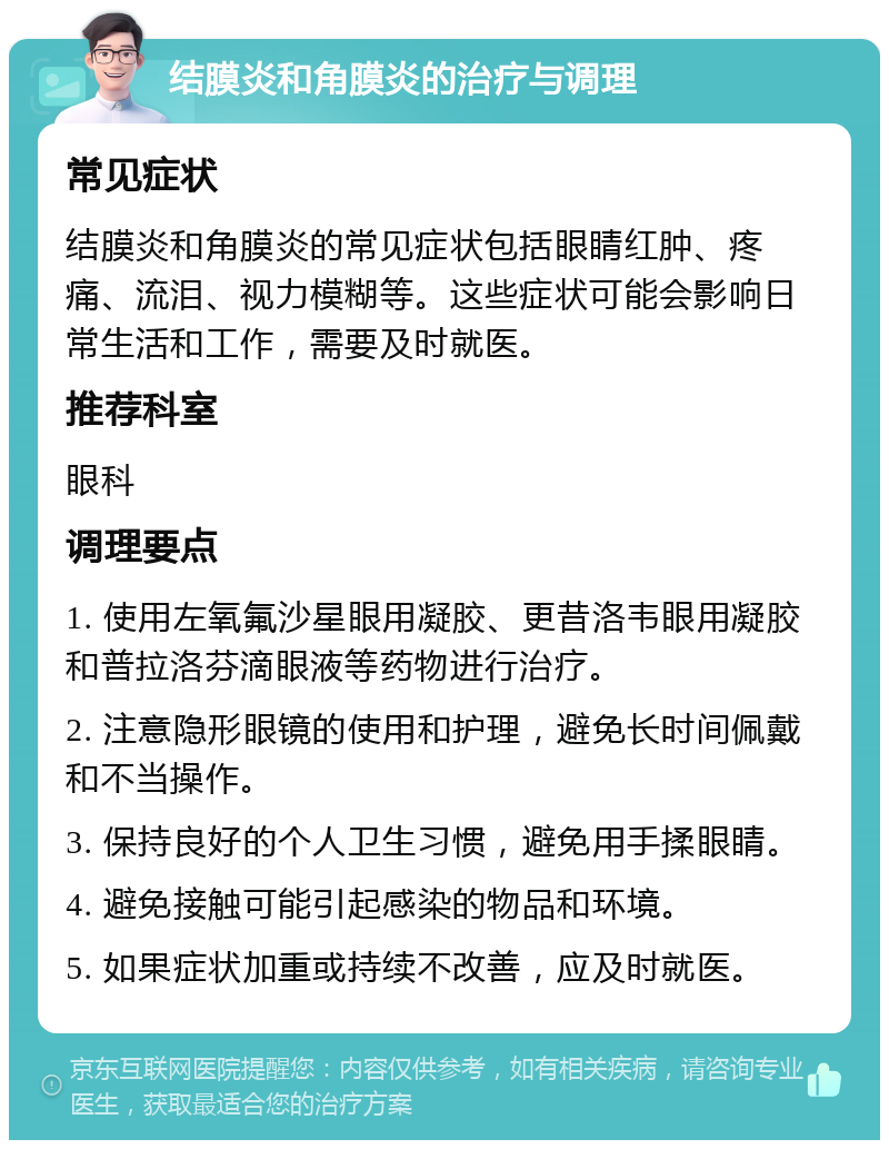 结膜炎和角膜炎的治疗与调理 常见症状 结膜炎和角膜炎的常见症状包括眼睛红肿、疼痛、流泪、视力模糊等。这些症状可能会影响日常生活和工作，需要及时就医。 推荐科室 眼科 调理要点 1. 使用左氧氟沙星眼用凝胶、更昔洛韦眼用凝胶和普拉洛芬滴眼液等药物进行治疗。 2. 注意隐形眼镜的使用和护理，避免长时间佩戴和不当操作。 3. 保持良好的个人卫生习惯，避免用手揉眼睛。 4. 避免接触可能引起感染的物品和环境。 5. 如果症状加重或持续不改善，应及时就医。