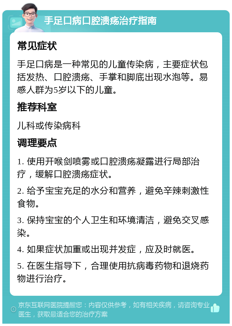 手足口病口腔溃疡治疗指南 常见症状 手足口病是一种常见的儿童传染病，主要症状包括发热、口腔溃疡、手掌和脚底出现水泡等。易感人群为5岁以下的儿童。 推荐科室 儿科或传染病科 调理要点 1. 使用开喉剑喷雾或口腔溃疡凝露进行局部治疗，缓解口腔溃疡症状。 2. 给予宝宝充足的水分和营养，避免辛辣刺激性食物。 3. 保持宝宝的个人卫生和环境清洁，避免交叉感染。 4. 如果症状加重或出现并发症，应及时就医。 5. 在医生指导下，合理使用抗病毒药物和退烧药物进行治疗。