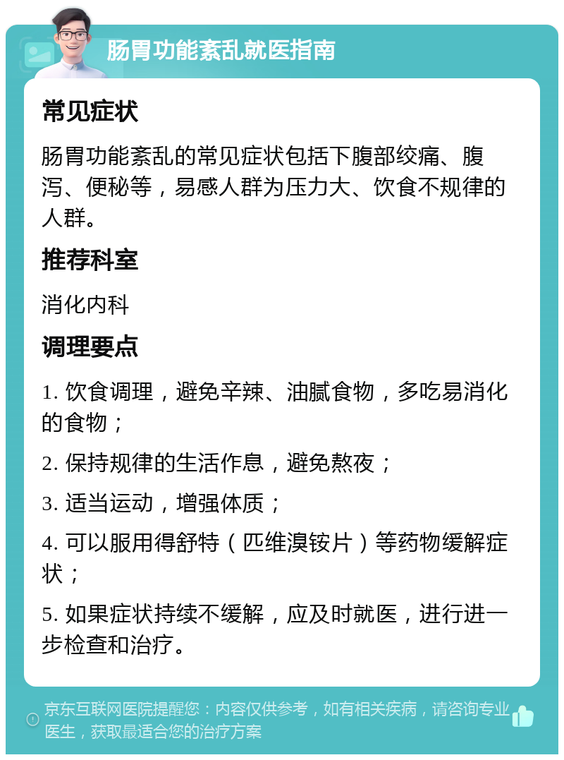 肠胃功能紊乱就医指南 常见症状 肠胃功能紊乱的常见症状包括下腹部绞痛、腹泻、便秘等，易感人群为压力大、饮食不规律的人群。 推荐科室 消化内科 调理要点 1. 饮食调理，避免辛辣、油腻食物，多吃易消化的食物； 2. 保持规律的生活作息，避免熬夜； 3. 适当运动，增强体质； 4. 可以服用得舒特（匹维溴铵片）等药物缓解症状； 5. 如果症状持续不缓解，应及时就医，进行进一步检查和治疗。