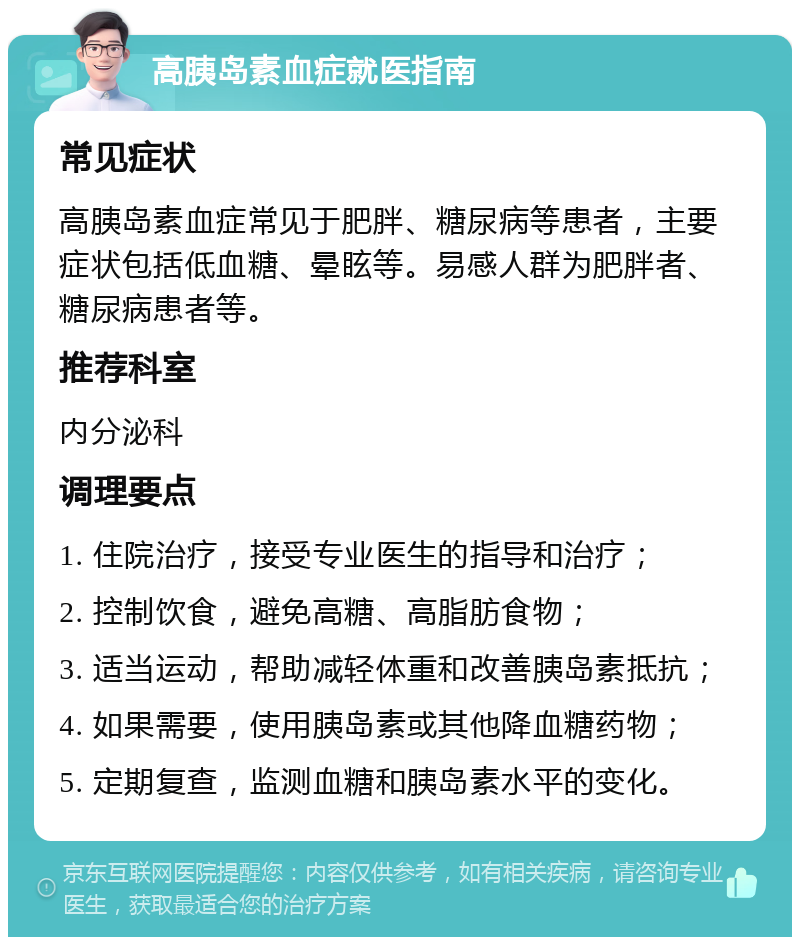 高胰岛素血症就医指南 常见症状 高胰岛素血症常见于肥胖、糖尿病等患者，主要症状包括低血糖、晕眩等。易感人群为肥胖者、糖尿病患者等。 推荐科室 内分泌科 调理要点 1. 住院治疗，接受专业医生的指导和治疗； 2. 控制饮食，避免高糖、高脂肪食物； 3. 适当运动，帮助减轻体重和改善胰岛素抵抗； 4. 如果需要，使用胰岛素或其他降血糖药物； 5. 定期复查，监测血糖和胰岛素水平的变化。