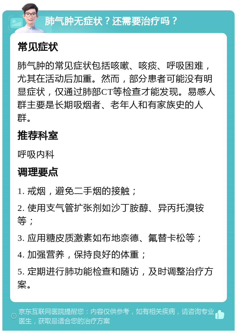 肺气肿无症状？还需要治疗吗？ 常见症状 肺气肿的常见症状包括咳嗽、咳痰、呼吸困难，尤其在活动后加重。然而，部分患者可能没有明显症状，仅通过肺部CT等检查才能发现。易感人群主要是长期吸烟者、老年人和有家族史的人群。 推荐科室 呼吸内科 调理要点 1. 戒烟，避免二手烟的接触； 2. 使用支气管扩张剂如沙丁胺醇、异丙托溴铵等； 3. 应用糖皮质激素如布地奈德、氟替卡松等； 4. 加强营养，保持良好的体重； 5. 定期进行肺功能检查和随访，及时调整治疗方案。