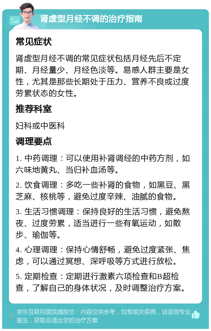 肾虚型月经不调的治疗指南 常见症状 肾虚型月经不调的常见症状包括月经先后不定期、月经量少、月经色淡等。易感人群主要是女性，尤其是那些长期处于压力、营养不良或过度劳累状态的女性。 推荐科室 妇科或中医科 调理要点 1. 中药调理：可以使用补肾调经的中药方剂，如六味地黄丸、当归补血汤等。 2. 饮食调理：多吃一些补肾的食物，如黑豆、黑芝麻、核桃等，避免过度辛辣、油腻的食物。 3. 生活习惯调理：保持良好的生活习惯，避免熬夜、过度劳累，适当进行一些有氧运动，如散步、瑜伽等。 4. 心理调理：保持心情舒畅，避免过度紧张、焦虑，可以通过冥想、深呼吸等方式进行放松。 5. 定期检查：定期进行激素六项检查和B超检查，了解自己的身体状况，及时调整治疗方案。