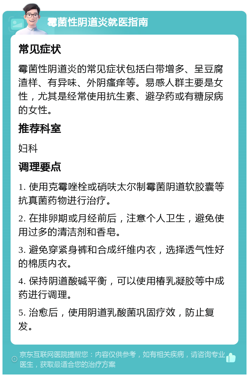 霉菌性阴道炎就医指南 常见症状 霉菌性阴道炎的常见症状包括白带增多、呈豆腐渣样、有异味、外阴瘙痒等。易感人群主要是女性，尤其是经常使用抗生素、避孕药或有糖尿病的女性。 推荐科室 妇科 调理要点 1. 使用克霉唑栓或硝呋太尔制霉菌阴道软胶囊等抗真菌药物进行治疗。 2. 在排卵期或月经前后，注意个人卫生，避免使用过多的清洁剂和香皂。 3. 避免穿紧身裤和合成纤维内衣，选择透气性好的棉质内衣。 4. 保持阴道酸碱平衡，可以使用椿乳凝胶等中成药进行调理。 5. 治愈后，使用阴道乳酸菌巩固疗效，防止复发。