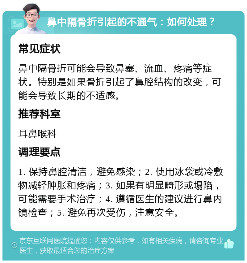 鼻中隔骨折引起的不通气：如何处理？ 常见症状 鼻中隔骨折可能会导致鼻塞、流血、疼痛等症状。特别是如果骨折引起了鼻腔结构的改变，可能会导致长期的不适感。 推荐科室 耳鼻喉科 调理要点 1. 保持鼻腔清洁，避免感染；2. 使用冰袋或冷敷物减轻肿胀和疼痛；3. 如果有明显畸形或塌陷，可能需要手术治疗；4. 遵循医生的建议进行鼻内镜检查；5. 避免再次受伤，注意安全。