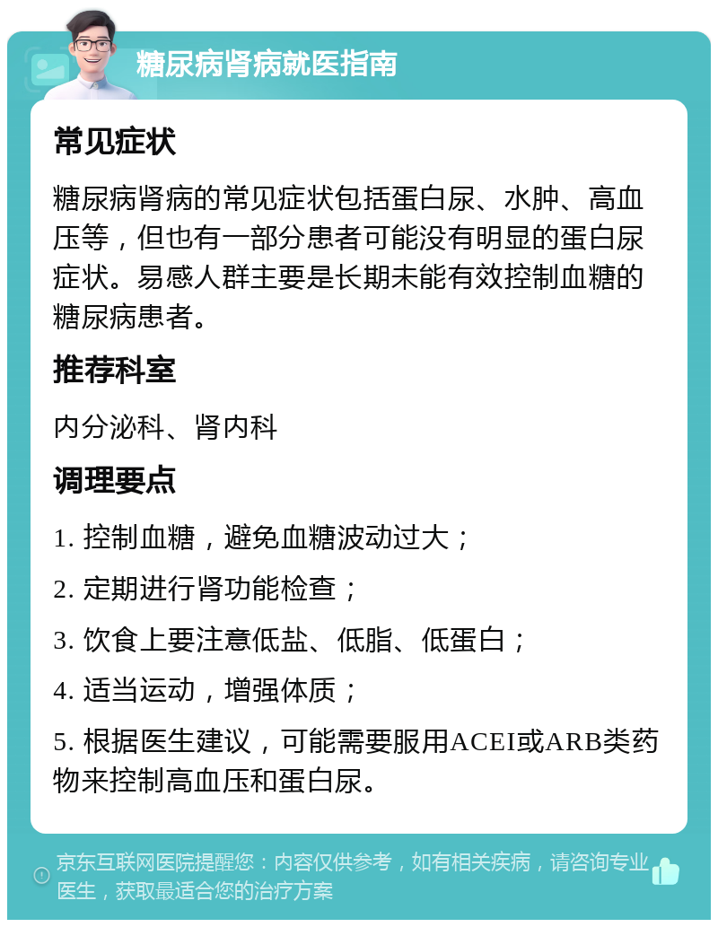 糖尿病肾病就医指南 常见症状 糖尿病肾病的常见症状包括蛋白尿、水肿、高血压等，但也有一部分患者可能没有明显的蛋白尿症状。易感人群主要是长期未能有效控制血糖的糖尿病患者。 推荐科室 内分泌科、肾内科 调理要点 1. 控制血糖，避免血糖波动过大； 2. 定期进行肾功能检查； 3. 饮食上要注意低盐、低脂、低蛋白； 4. 适当运动，增强体质； 5. 根据医生建议，可能需要服用ACEI或ARB类药物来控制高血压和蛋白尿。