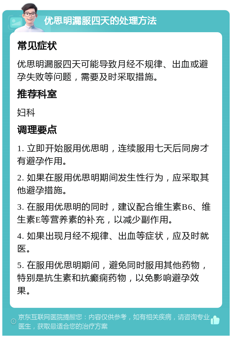 优思明漏服四天的处理方法 常见症状 优思明漏服四天可能导致月经不规律、出血或避孕失败等问题，需要及时采取措施。 推荐科室 妇科 调理要点 1. 立即开始服用优思明，连续服用七天后同房才有避孕作用。 2. 如果在服用优思明期间发生性行为，应采取其他避孕措施。 3. 在服用优思明的同时，建议配合维生素B6、维生素E等营养素的补充，以减少副作用。 4. 如果出现月经不规律、出血等症状，应及时就医。 5. 在服用优思明期间，避免同时服用其他药物，特别是抗生素和抗癫痫药物，以免影响避孕效果。