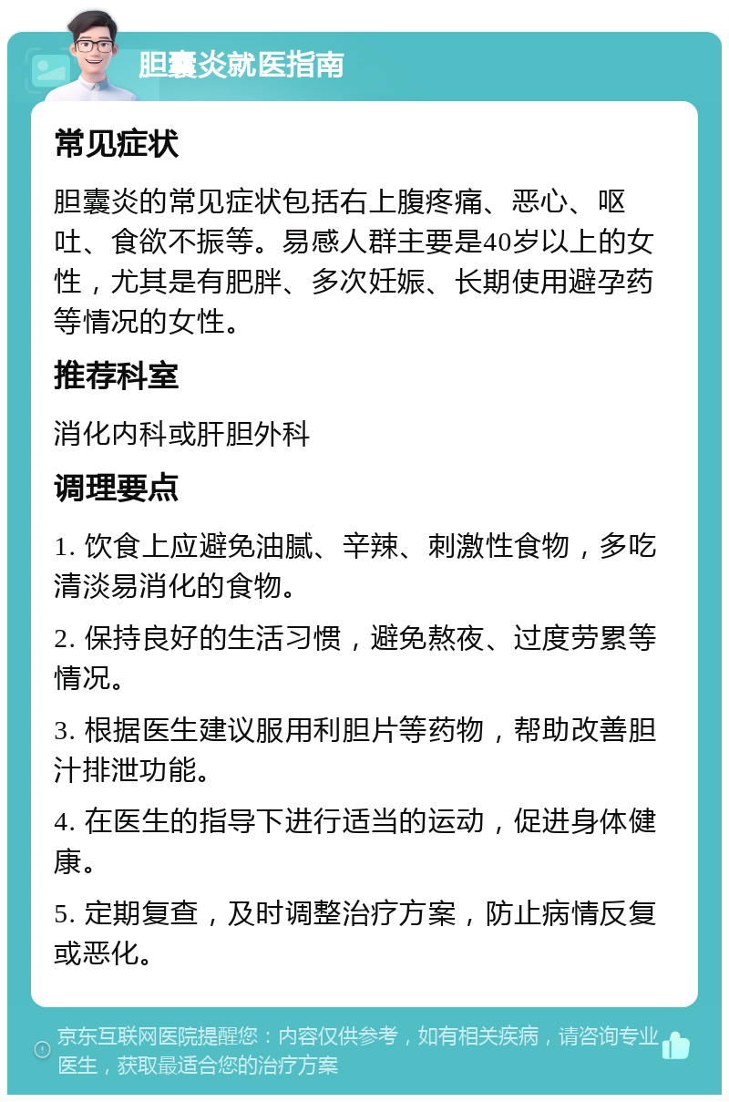 胆囊炎就医指南 常见症状 胆囊炎的常见症状包括右上腹疼痛、恶心、呕吐、食欲不振等。易感人群主要是40岁以上的女性，尤其是有肥胖、多次妊娠、长期使用避孕药等情况的女性。 推荐科室 消化内科或肝胆外科 调理要点 1. 饮食上应避免油腻、辛辣、刺激性食物，多吃清淡易消化的食物。 2. 保持良好的生活习惯，避免熬夜、过度劳累等情况。 3. 根据医生建议服用利胆片等药物，帮助改善胆汁排泄功能。 4. 在医生的指导下进行适当的运动，促进身体健康。 5. 定期复查，及时调整治疗方案，防止病情反复或恶化。