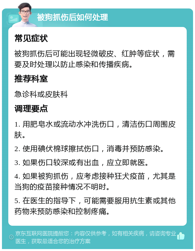 被狗抓伤后如何处理 常见症状 被狗抓伤后可能出现轻微破皮、红肿等症状，需要及时处理以防止感染和传播疾病。 推荐科室 急诊科或皮肤科 调理要点 1. 用肥皂水或流动水冲洗伤口，清洁伤口周围皮肤。 2. 使用碘伏棉球擦拭伤口，消毒并预防感染。 3. 如果伤口较深或有出血，应立即就医。 4. 如果被狗抓伤，应考虑接种狂犬疫苗，尤其是当狗的疫苗接种情况不明时。 5. 在医生的指导下，可能需要服用抗生素或其他药物来预防感染和控制疼痛。