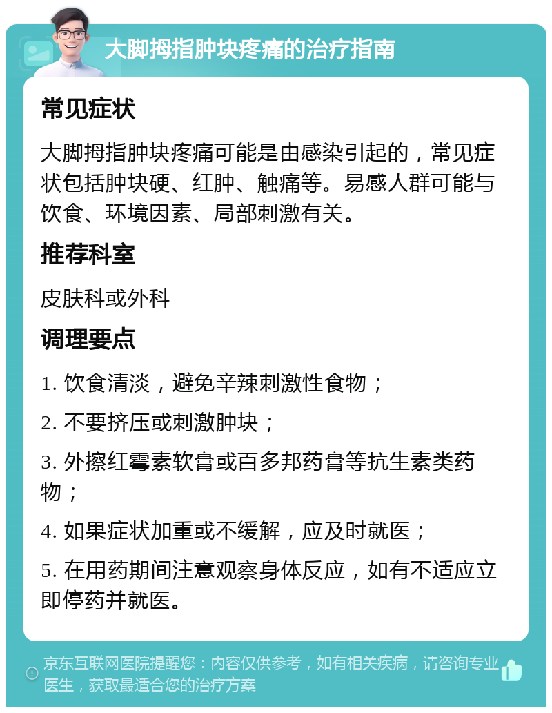 大脚拇指肿块疼痛的治疗指南 常见症状 大脚拇指肿块疼痛可能是由感染引起的，常见症状包括肿块硬、红肿、触痛等。易感人群可能与饮食、环境因素、局部刺激有关。 推荐科室 皮肤科或外科 调理要点 1. 饮食清淡，避免辛辣刺激性食物； 2. 不要挤压或刺激肿块； 3. 外擦红霉素软膏或百多邦药膏等抗生素类药物； 4. 如果症状加重或不缓解，应及时就医； 5. 在用药期间注意观察身体反应，如有不适应立即停药并就医。